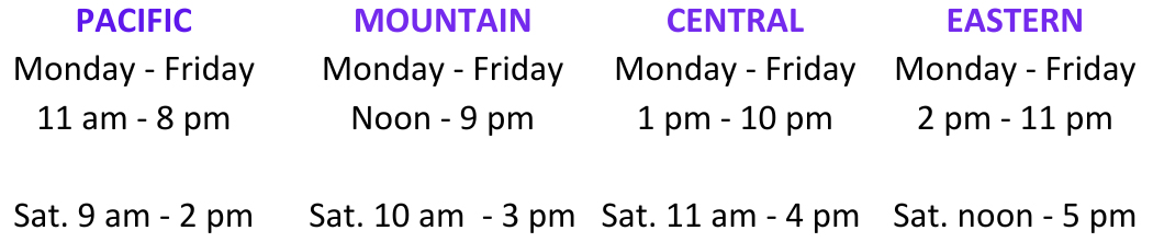 Pacific: M-F 11 am - 8 pm Saturday 9 am - 2 pm Mountain: M-F noon - 9 pm Saturday 10 am - 3 pm Central: M-F 1 pm - 10 pm Saturday 11 am - 4 pm Eastern: M-F 2 pm - 11 pm Saturday noon - 5 pm